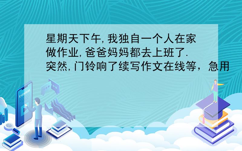 星期天下午,我独自一个人在家做作业,爸爸妈妈都去上班了.突然,门铃响了续写作文在线等，急用