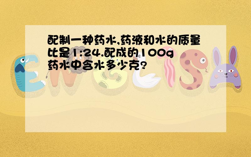 配制一种药水,药液和水的质量比是1:24.配成的100g药水中含水多少克?