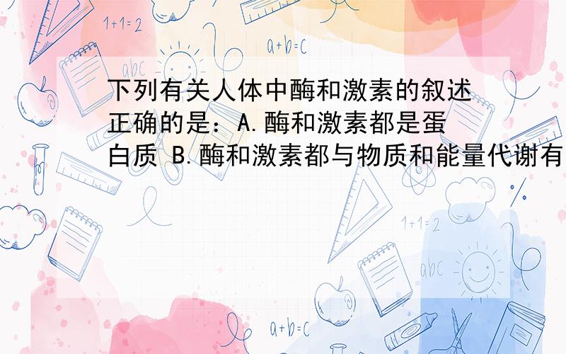 下列有关人体中酶和激素的叙述正确的是：A.酶和激素都是蛋白质 B.酶和激素都与物质和能量代谢有关下列有关人体中酶和激素的叙述正确的是：A.酶和激素都是蛋白质B.酶和激素都与物质和