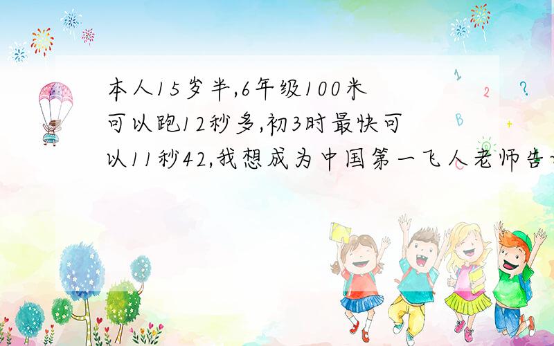 本人15岁半,6年级100米可以跑12秒多,初3时最快可以11秒42,我想成为中国第一飞人老师告诉我天生是短跑的料,但我重来没有做过正规训练,因为学校压力太大没有机会训练的,加上初中是在成都九