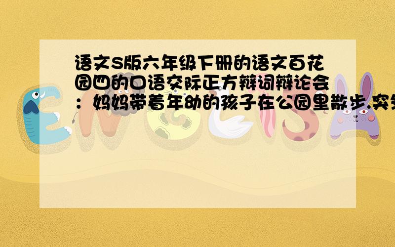 语文S版六年级下册的语文百花园四的口语交际正方辩词辩论会：妈妈带着年幼的孩子在公园里散步.突然,孩子摔倒了.他趴在地上,哭着喊：“妈妈,”妈妈却摇摇头说：孩子,你一定能自己站起