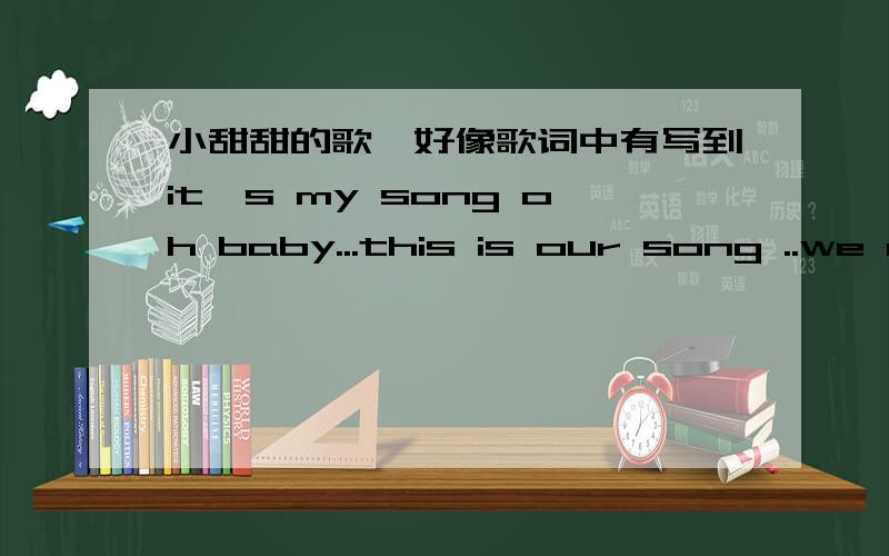 小甜甜的歌,好像歌词中有写到it's my song oh baby...this is our song ..we are playing.听起来好轻快和梦幻。歌词记不住了。只记得里面有this my song oh baby...this is our song we are playing.