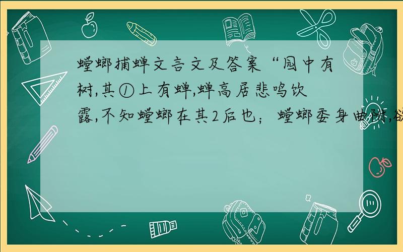 螳螂捕蝉文言文及答案“园中有树,其①上有蝉,蝉高居悲鸣饮露,不知螳螂在其2后也；螳螂委身曲附,欲取蝉,而不知黄雀在其③傍也；黄雀延颈,欲啄螳螂,而不知弹丸在其4下也.此三者皆务欲得