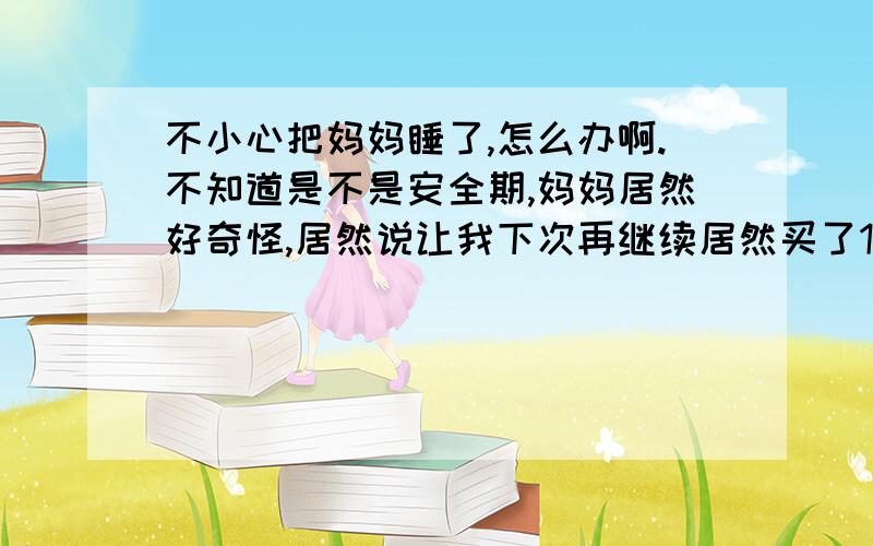 不小心把妈妈睡了,怎么办啊.不知道是不是安全期,妈妈居然好奇怪,居然说让我下次再继续居然买了1盒避孕套,和许多做爱用的东西.我妈妈为啥会这样.昨天喝多了.本人18是继续干她还是拒绝