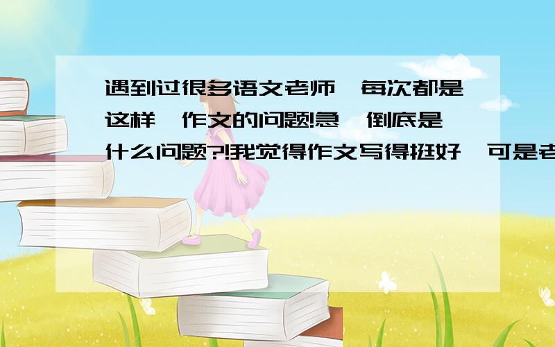 遇到过很多语文老师,每次都是这样,作文的问题!急、倒底是什么问题?!我觉得作文写得挺好、可是老师却觉得不好、而当我觉得不好的时候、老师却又觉得好.真是、这是什么问题呢?