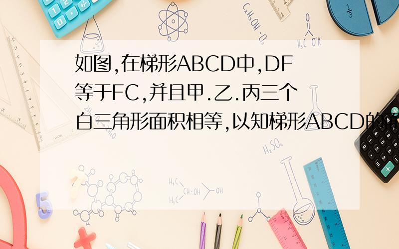 如图,在梯形ABCD中,DF等于FC,并且甲.乙.丙三个白三角形面积相等,以知梯形ABCD的面积为40平方厘米,求黑色部分的面积.请大家答出算式请大家认真读题在DC中间的中点上补一个F