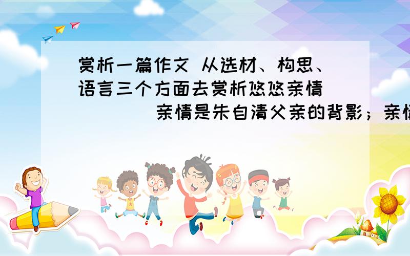 赏析一篇作文 从选材、构思、语言三个方面去赏析悠悠亲情         亲情是朱自清父亲的背影；亲情是孟郊慈母手中的针线；亲情是阿尔勃累喜特丢勒兄弟《祈求的手》；亲情是王维“独在异