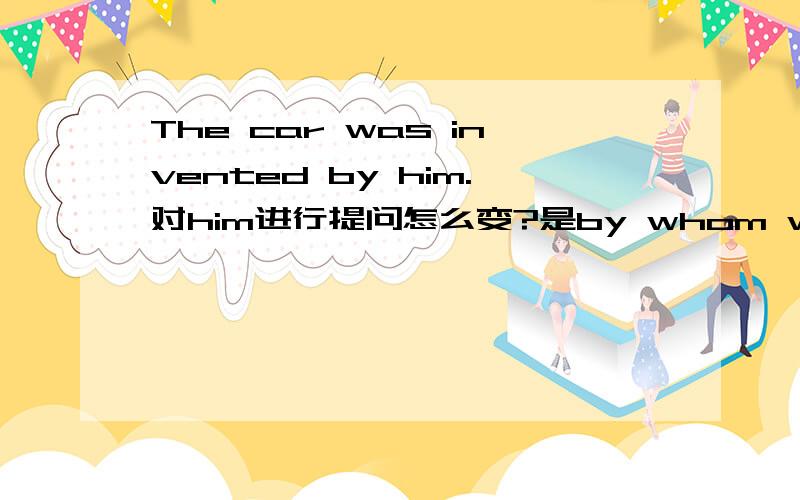 The car was invented by him.对him进行提问怎么变?是by whom was the car invented?还是 whom was the car invented by?还是 by whom the car was invented?还是以上都不对希望给出详解.by whom+陈述句语序吗?