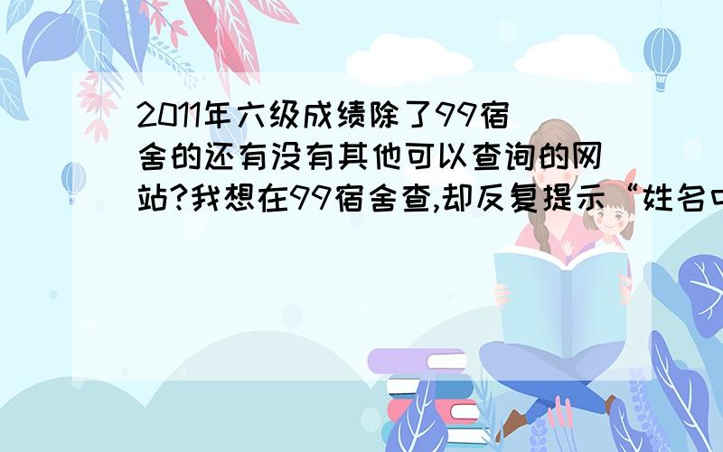 2011年六级成绩除了99宿舍的还有没有其他可以查询的网站?我想在99宿舍查,却反复提示“姓名中的生僻字可能无法正常显示,以成绩单为准”别人的都可以查到,但因为我名字两个字且有生僻字