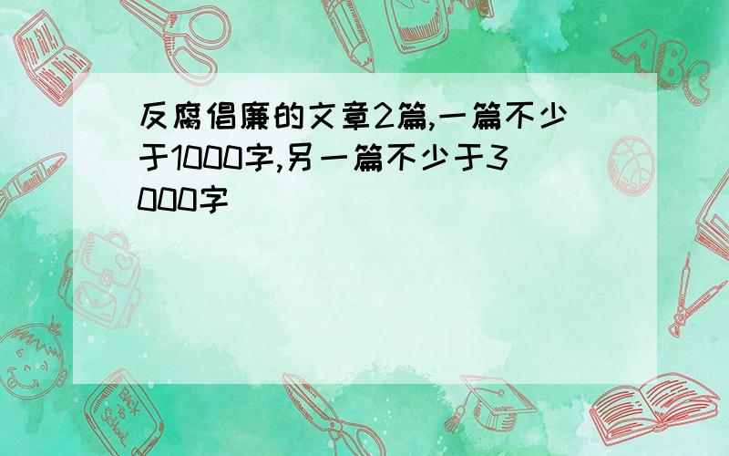 反腐倡廉的文章2篇,一篇不少于1000字,另一篇不少于3000字