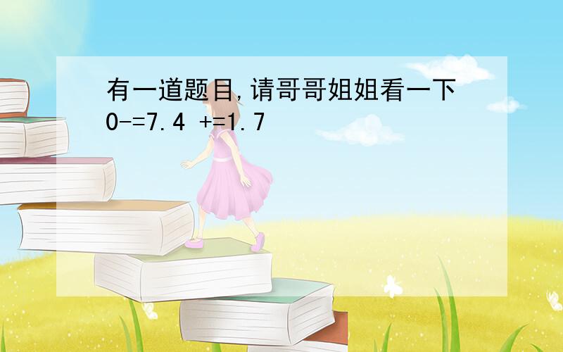 有一道题目,请哥哥姐姐看一下0-=7.4 +=1.7