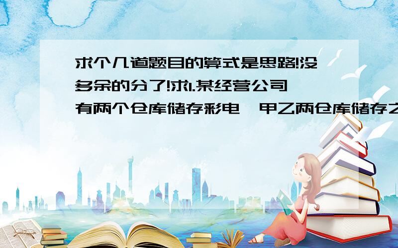 求个几道题目的算式是思路!没多余的分了!求1.某经营公司有两个仓库储存彩电,甲乙两仓库储存之比为7：3,如果从甲仓库调出30台到乙仓库,那么甲、乙两仓库之比为3：2.同这两个仓库原来储