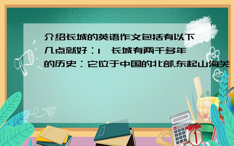 介绍长城的英语作文包括有以下几点就好：1、长城有两千多年的历史；它位于中国的北部.东起山海关,西至嘉峪关,全长8851.8千米.2、长城是我国古代人民创造的伟大奇迹之一,代表了中国悠久