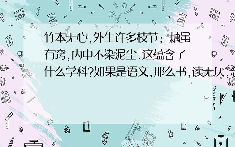 竹本无心,外生许多枝节；藕虽有窍,内中不染泥尘.这蕴含了什么学科?如果是语文,那么书,读无厌,念我任重道远；笔,耕不倦,随他飞短流长是什么学科?是对联没错，但它就是要你回答里面蕴含