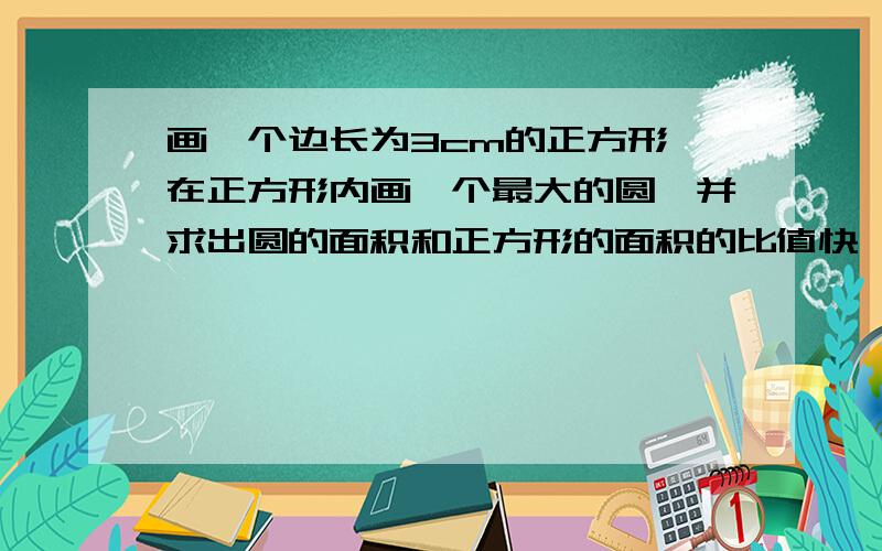 画一个边长为3cm的正方形,在正方形内画一个最大的圆,并求出圆的面积和正方形的面积的比值快