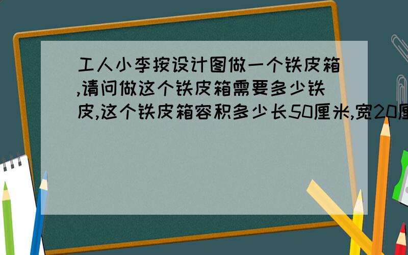 工人小李按设计图做一个铁皮箱,请问做这个铁皮箱需要多少铁皮,这个铁皮箱容积多少长50厘米,宽20厘米,