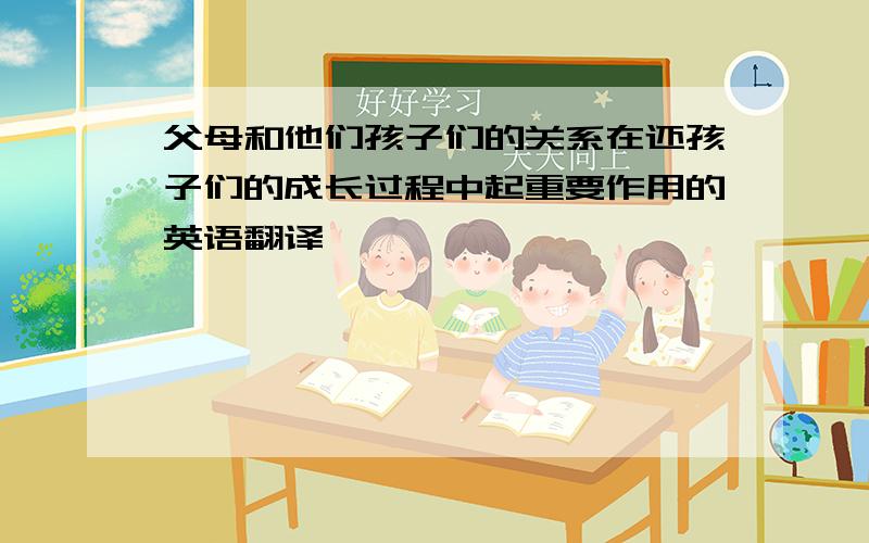 父母和他们孩子们的关系在还孩子们的成长过程中起重要作用的英语翻译