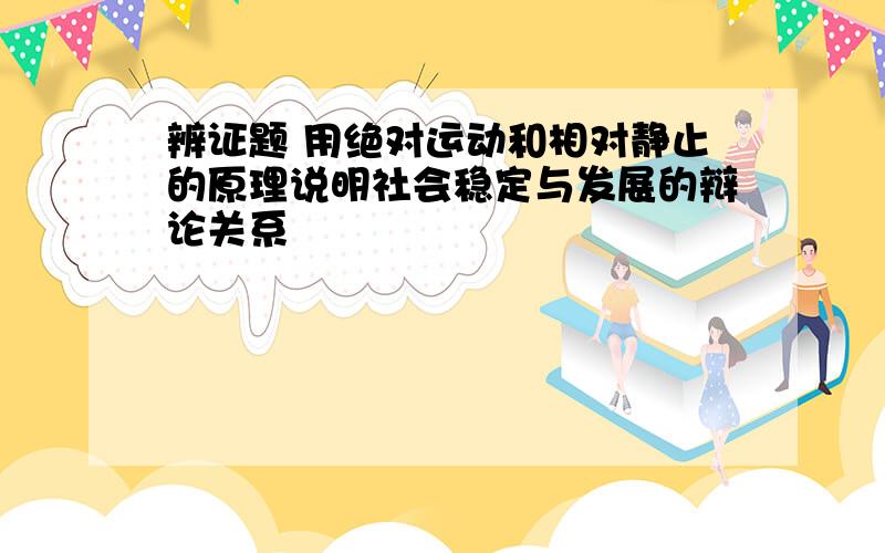 辨证题 用绝对运动和相对静止的原理说明社会稳定与发展的辩论关系