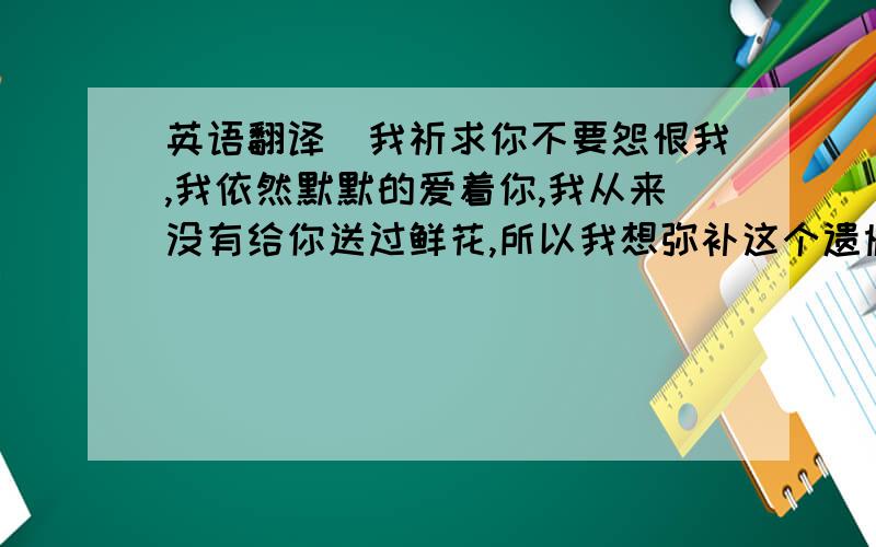 英语翻译（我祈求你不要怨恨我,我依然默默的爱着你,我从来没有给你送过鲜花,所以我想弥补这个遗憾,谢谢你曾今的陪伴,谢谢你曾今给的爱,我一直等着你）