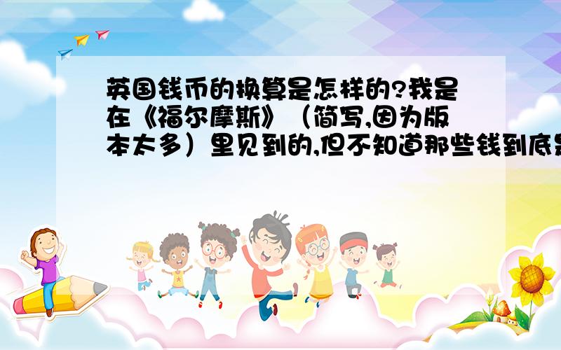 英国钱币的换算是怎样的?我是在《福尔摩斯》（简写,因为版本太多）里见到的,但不知道那些钱到底是多少.想让大家具体帮忙换算：英镑,便士等等（我一时想不起来了）之间的进率,以及它