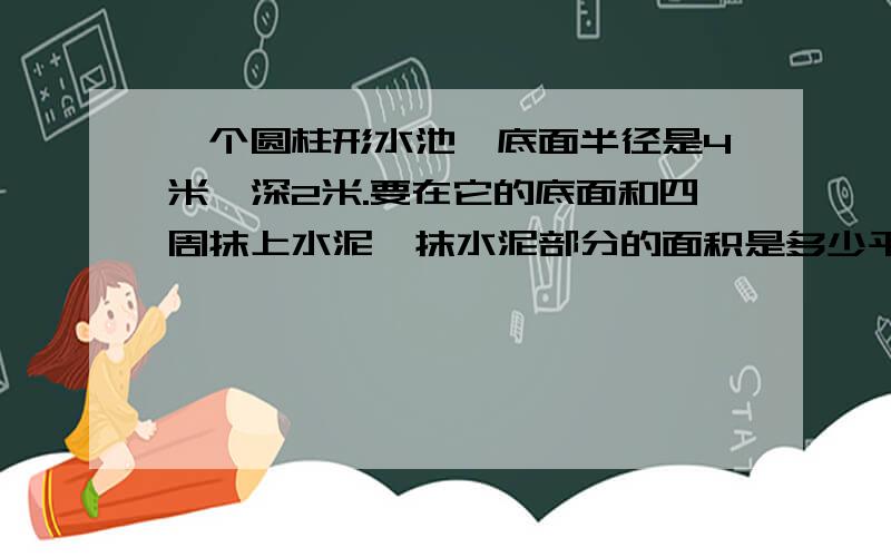 一个圆柱形水池,底面半径是4米,深2米.要在它的底面和四周抹上水泥,抹水泥部分的面积是多少平方米?这个水池最多能装水多少立方米?