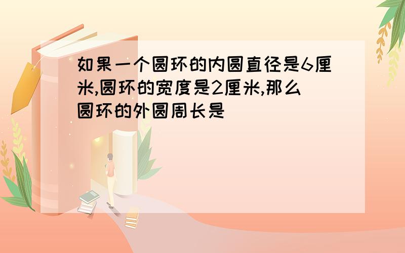 如果一个圆环的内圆直径是6厘米,圆环的宽度是2厘米,那么圆环的外圆周长是