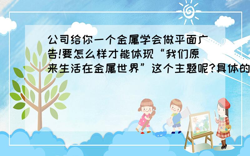 公司给你一个金属学会做平面广告!要怎么样才能体现“我们原来生活在金属世界”这个主题呢?具体的表现手法该怎么做呢?谁能给点意见谢谢了!