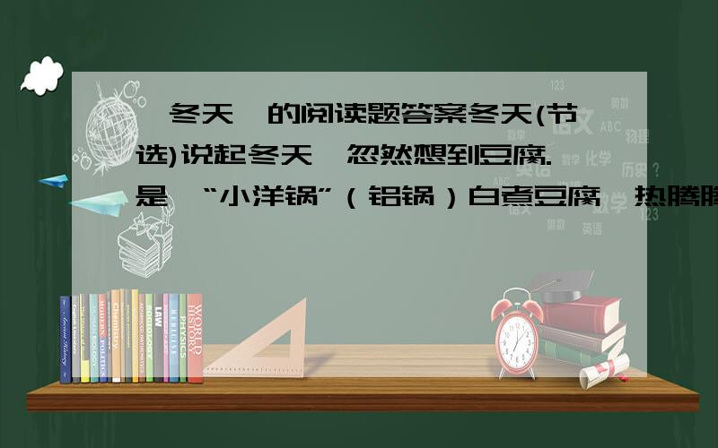 《冬天》的阅读题答案冬天(节选)说起冬天,忽然想到豆腐.是一“小洋锅”（铝锅）白煮豆腐,热腾腾的.水滚着,像好些鱼眼睛,一小块一小块豆腐养在里面,嫩而滑,仿佛反穿的白狐大衣.锅在“