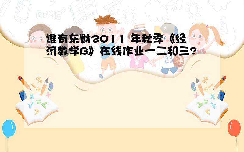 谁有东财2011 年秋季《经济数学B》在线作业一二和三?