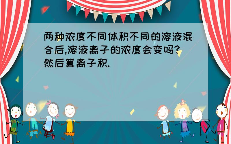 两种浓度不同体积不同的溶液混合后,溶液离子的浓度会变吗?然后算离子积.