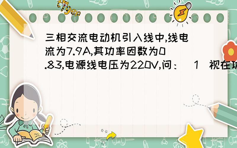 三相交流电动机引入线中,线电流为7.9A,其功率因数为0.83,电源线电压为220V,问：（1）视在功率为多少?