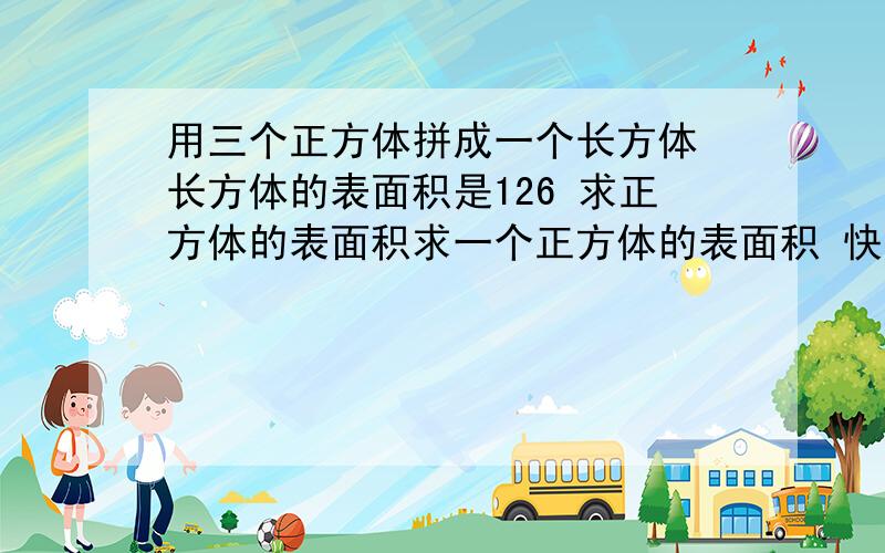 用三个正方体拼成一个长方体 长方体的表面积是126 求正方体的表面积求一个正方体的表面积 快