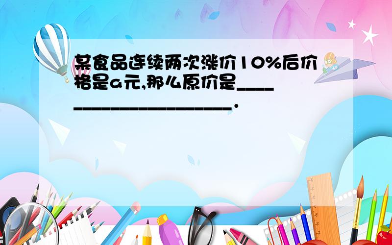 某食品连续两次涨价10%后价格是a元,那么原价是_____________________．