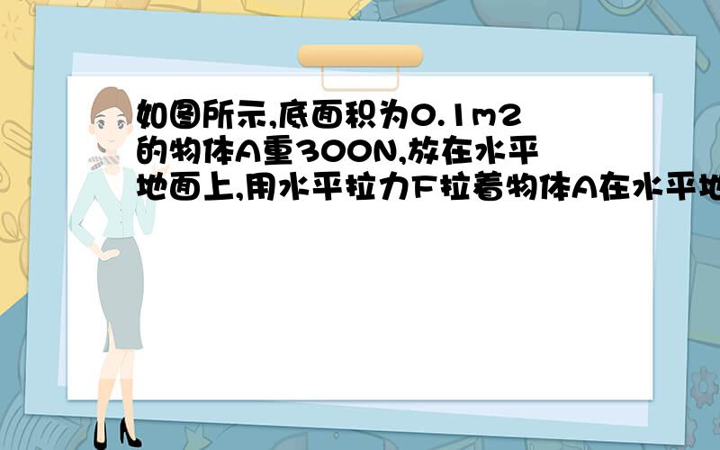 如图所示,底面积为0.1m2的物体A重300N,放在水平地面上,用水平拉力F拉着物体A在水平地面上作匀速直线运动.已知运动过程中物体所受阻力为物重的0.1倍,求:(1) 拉力F的大小；(2) 物体对地面的压