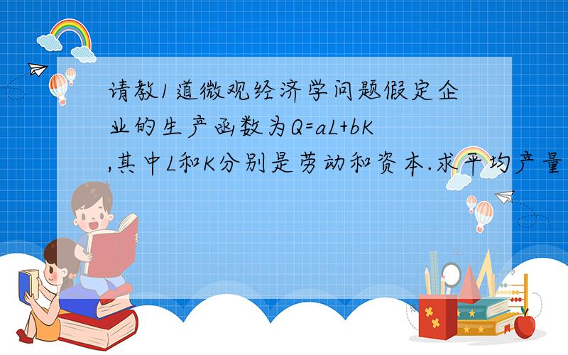 请教1道微观经济学问题假定企业的生产函数为Q=aL+bK,其中L和K分别是劳动和资本.求平均产量、边际产量