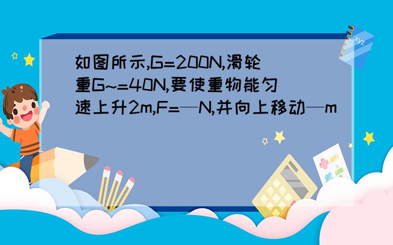 如图所示,G=200N,滑轮重G~=40N,要使重物能匀速上升2m,F=—N,并向上移动—m