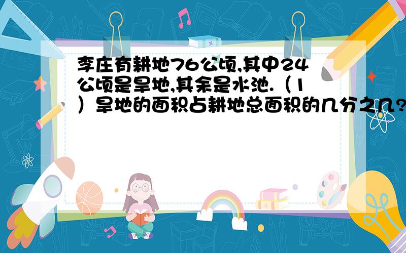 李庄有耕地76公顷,其中24公顷是旱地,其余是水池.（1）旱地的面积占耕地总面积的几分之几?（2）旱地的面积相当于水地面积的几分之几?