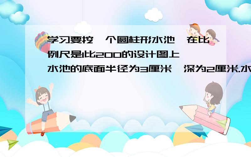 学习要挖一个圆柱形水池,在比例尺是1比200的设计图上,水池的底面半径为3厘米,深为2厘米.水池能装多少