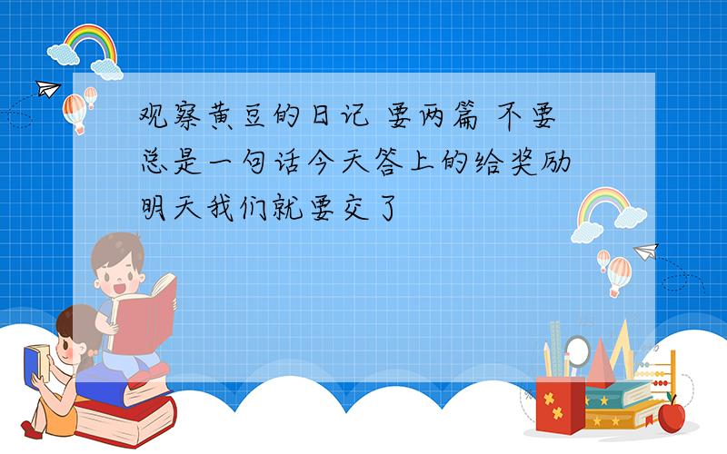 观察黄豆的日记 要两篇 不要总是一句话今天答上的给奖励 明天我们就要交了