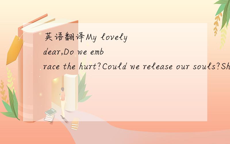 英语翻译My lovely dear,Do we embrace the hurt?Could we release our souls?Should we hold loneliness?Are we searching and hiding true love like a dream?My lovely dear,Do we open the heart?Could we insist our wills?Should we feel hopeless?Are we kee