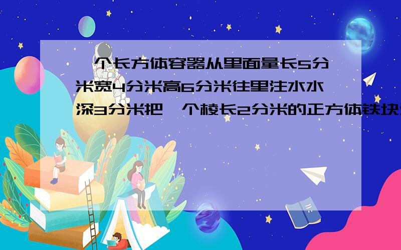 一个长方体容器从里面量长5分米宽4分米高6分米往里注水水深3分米把一个棱长2分米的正方体铁块浸入水中水面上升了多少分米