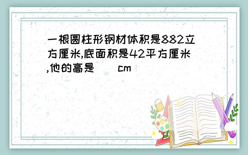 一根圆柱形钢材体积是882立方厘米,底面积是42平方厘米,他的高是()cm