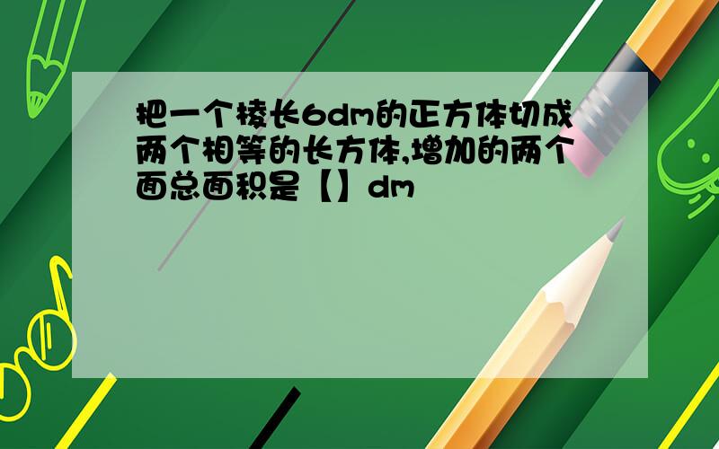 把一个棱长6dm的正方体切成两个相等的长方体,增加的两个面总面积是【】dm²