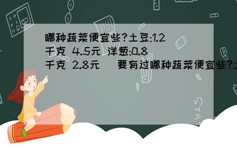 哪种蔬菜便宜些?土豆:1.2千克 4.5元 洋葱:0.8千克 2.8元 (要有过哪种蔬菜便宜些?土豆:1.2千克4.5元洋葱:0.8千克2.8元(要有过程)(>^ω^