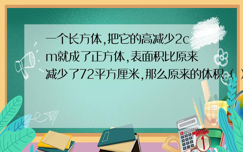 一个长方体,把它的高减少2cm就成了正方体,表面积比原来减少了72平方厘米,那么原来的体积（ ）