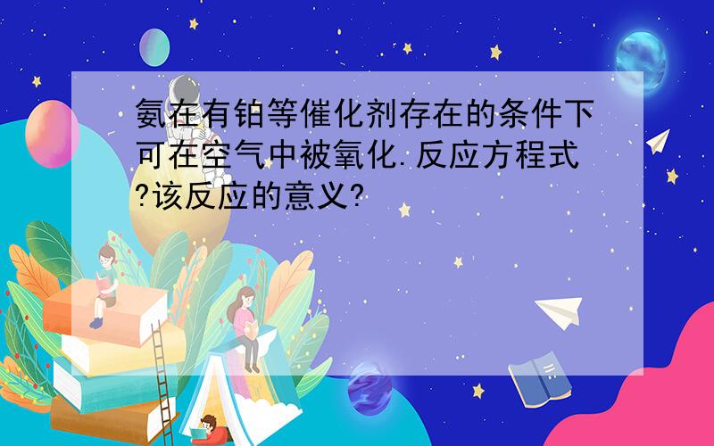 氨在有铂等催化剂存在的条件下可在空气中被氧化.反应方程式?该反应的意义?