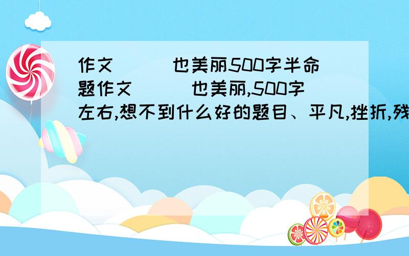 作文___也美丽500字半命题作文___也美丽,500字左右,想不到什么好的题目、平凡,挫折,残缺这些就不要了.