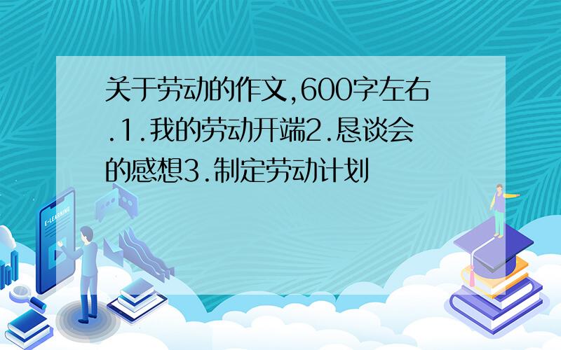 关于劳动的作文,600字左右.1.我的劳动开端2.恳谈会的感想3.制定劳动计划