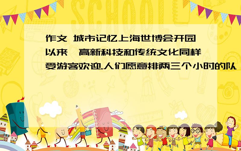 作文 城市记忆上海世博会开园以来,高新科技和传统文化同样受游客欢迎.人们愿意排两三个小时的队,只为一睹新能源概念汽车、巨型IMAX银幕的真容；也舍得花上半天时间,在诸多历史珍宝面