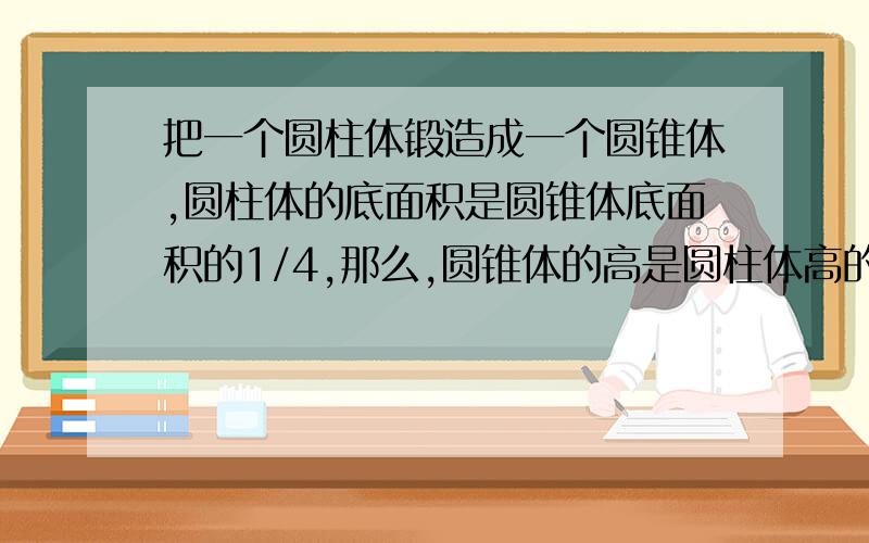 把一个圆柱体锻造成一个圆锥体,圆柱体的底面积是圆锥体底面积的1/4,那么,圆锥体的高是圆柱体高的（ ）%.